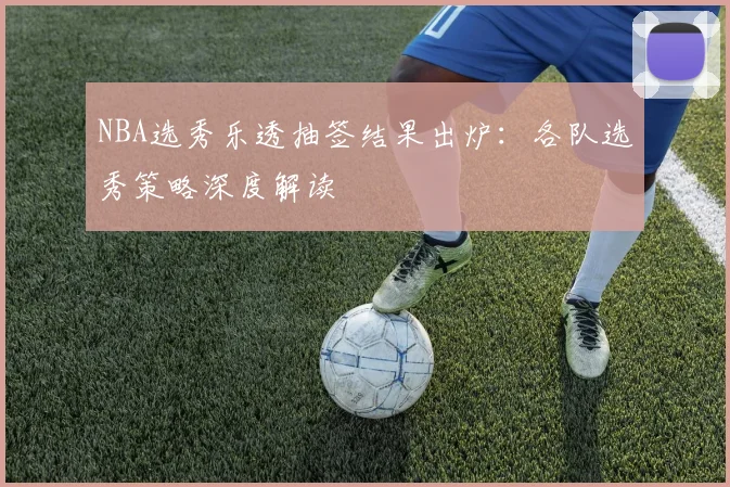 NBA选秀乐透抽签结果出炉：各队选秀策略深度解读