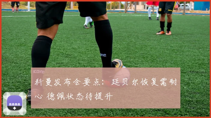 科曼发布会要点：廷贝尔恢复需耐心 德佩状态待提升