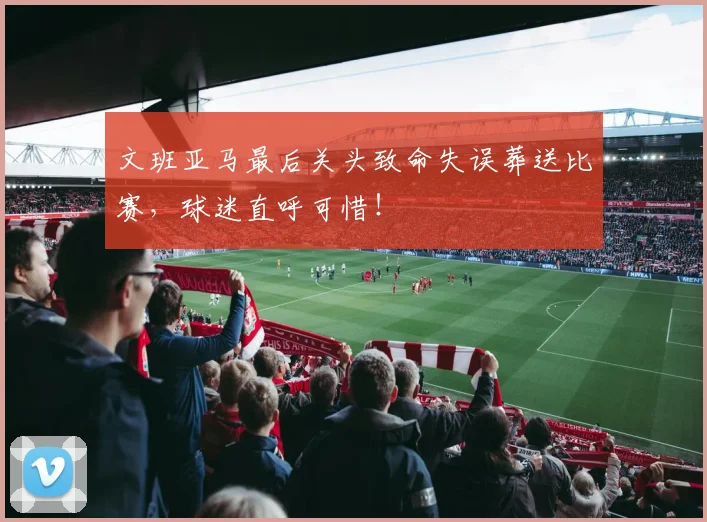 文班亚马最后关头致命失误葬送比赛，球迷直呼可惜！