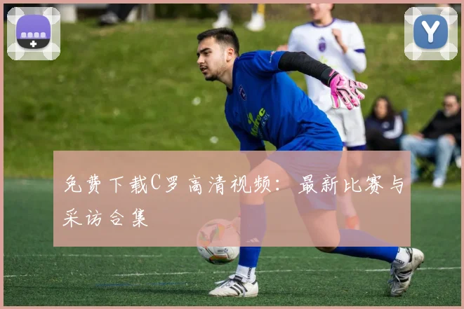 免费下载C罗高清视频：最新比赛与采访合集