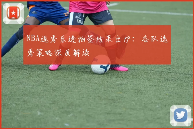 NBA选秀乐透抽签结果出炉：各队选秀策略深度解读