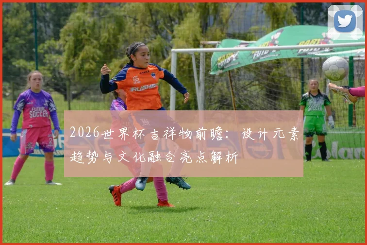 2026世界杯吉祥物前瞻：设计元素趋势与文化融合亮点解析