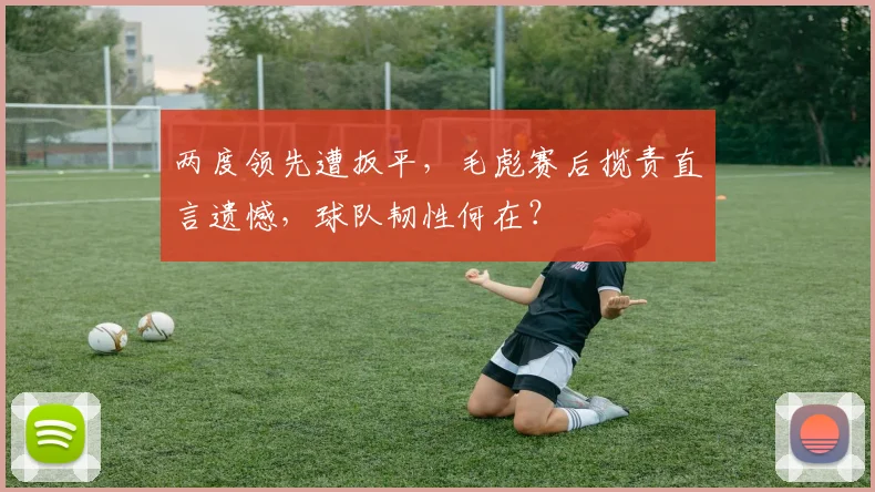 两度领先遭扳平，毛彪赛后揽责直言遗憾，球队韧性何在？