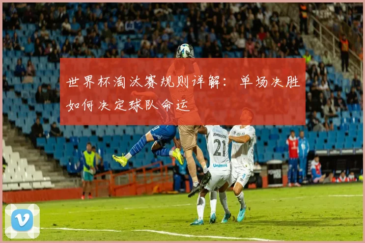 世界杯淘汰赛规则详解：单场决胜如何决定球队命运