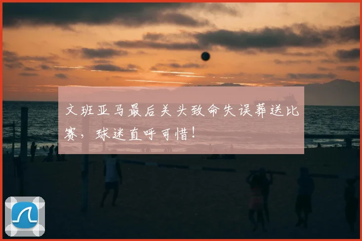 文班亚马最后关头致命失误葬送比赛，球迷直呼可惜！