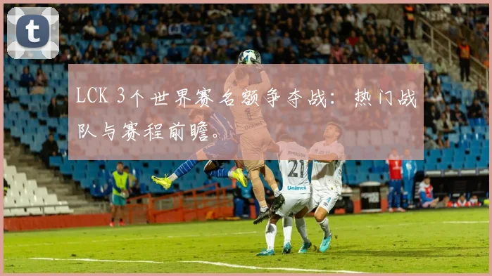 LCK 3个世界赛名额争夺战：热门战队与赛程前瞻。