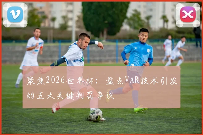 聚焦2026世界杯:盘点VAR技术引发的五大关键判罚争议