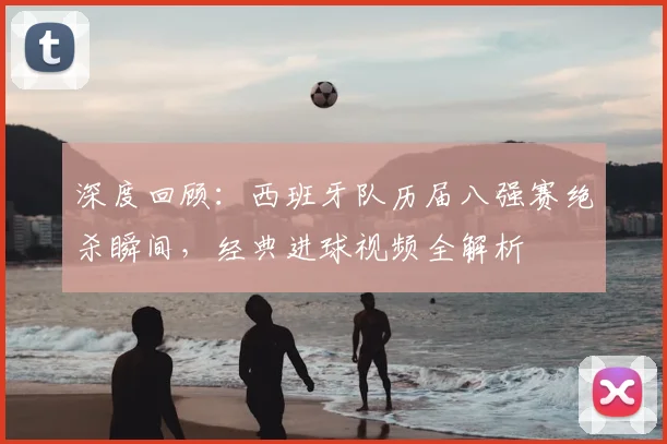 深度回顾:西班牙队历届八强赛绝杀瞬间,经典进球视频全解析