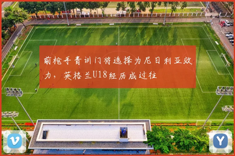 前枪手青训门将选择为尼日利亚效力,英格兰U18经历成过往